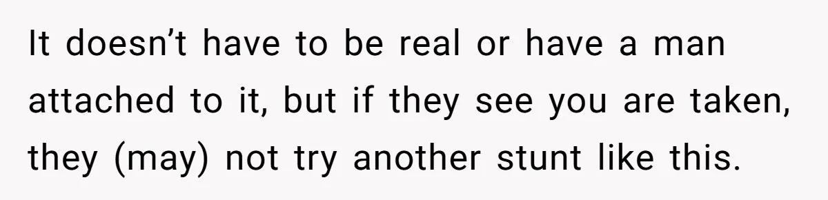 It doesn’t have to be real or have a man attached to it, but if they see you are taken, they (may) not try another stunt like this.