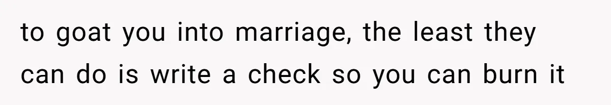to goat you into marriage, the least they can do is write a check so you can burn it