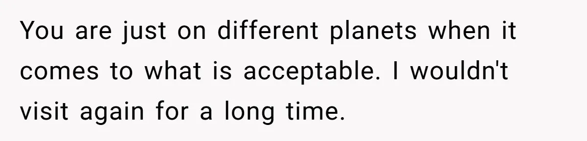 You are just on different planets when it comes to what is acceptable. I wouldn't visit again for a long time.