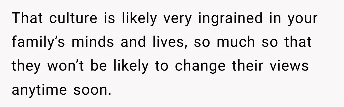 That culture is likely very ingrained in your family’s minds and lives, so much so that they won’t be likely to change their views anytime soon.
