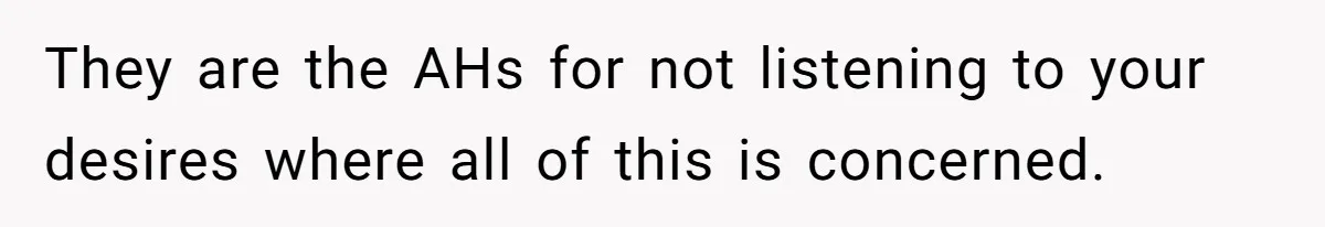 They are the AHs for not listening to your desires where all of this is concerned.