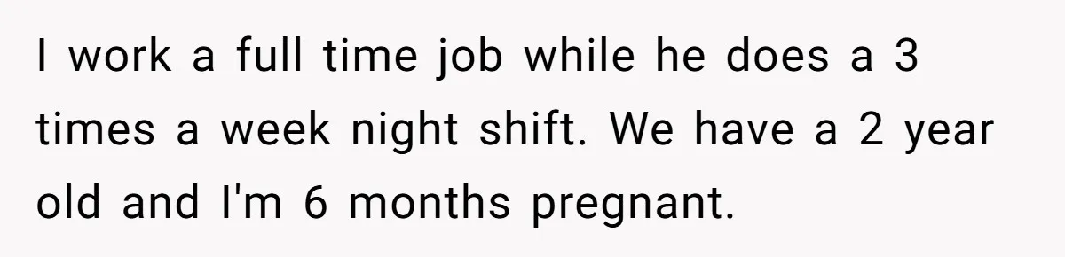 I work a full time job while he does a 3 times a week night shift. We have a 2 year old and I'm 6 months pregnant.