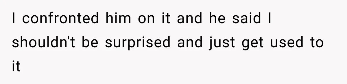 I confronted him on it and he said I shouldn't be surprised and just get used to it