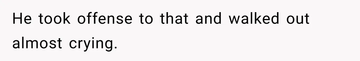 He took offense to that and walked out almost crying.