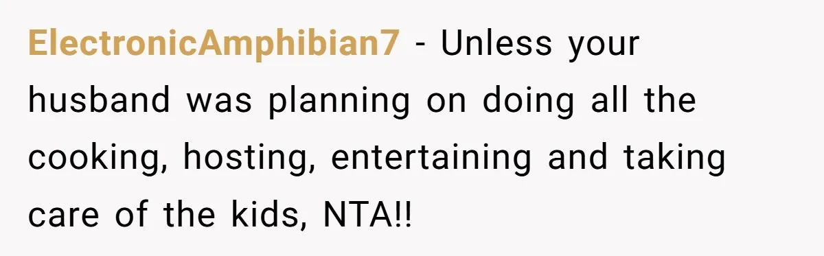 ElectronicAmphibian7 − Unless your husband was planning on doing all the cooking, hosting, entertaining and taking care of the kids, NTA!!