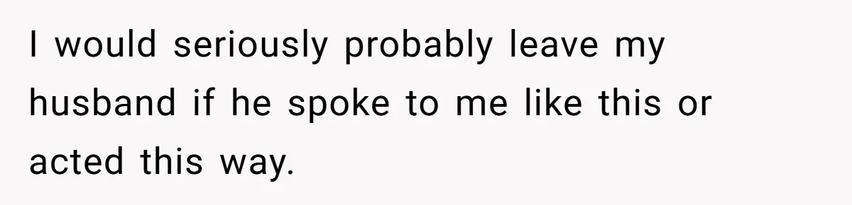 I would seriously probably leave my husband if he spoke to me like this or acted this way.