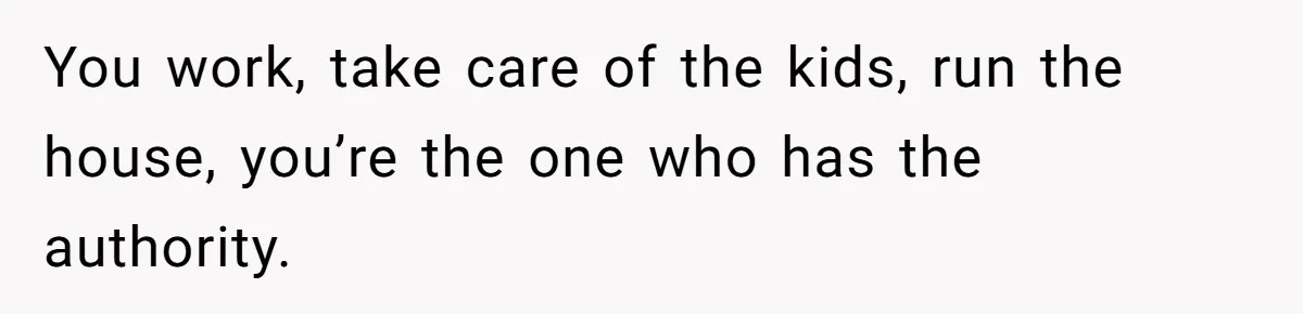 You work, take care of the kids, run the house, you’re the one who has the authority.