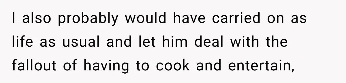 I also probably would have carried on as life as usual and let him deal with the fallout of having to cook and entertain,