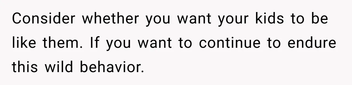 Consider whether you want your kids to be like them. If you want to continue to endure this wild behavior.
