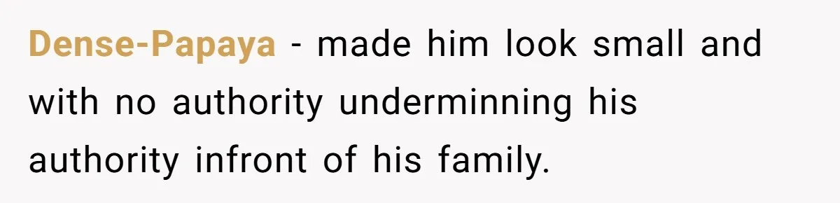 Dense-Papaya − made him look small and with no authority underminning his authority infront of his family.