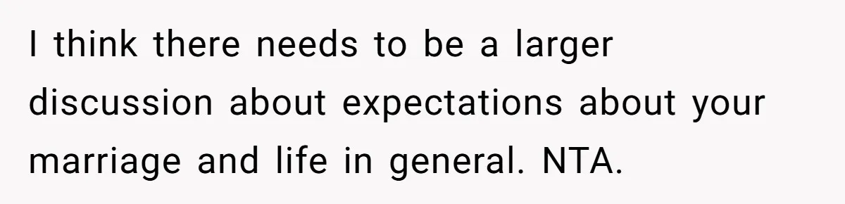 I think there needs to be a larger discussion about expectations about your marriage and life in general. NTA.