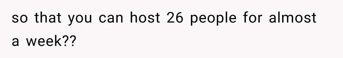 so that you can host 26 people for almost a week??