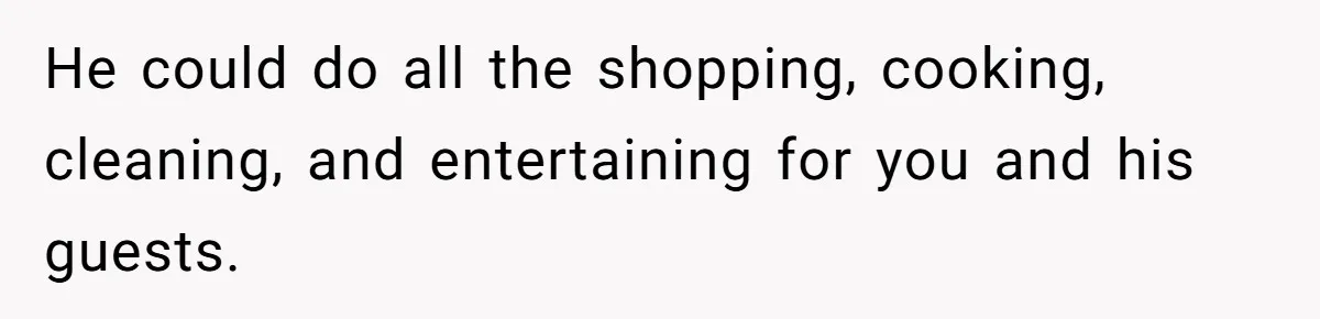 He could do all the shopping, cooking, cleaning, and entertaining for you and his guests.