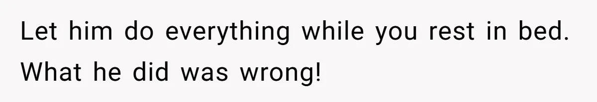Let him do everything while you rest in bed. What he did was wrong!