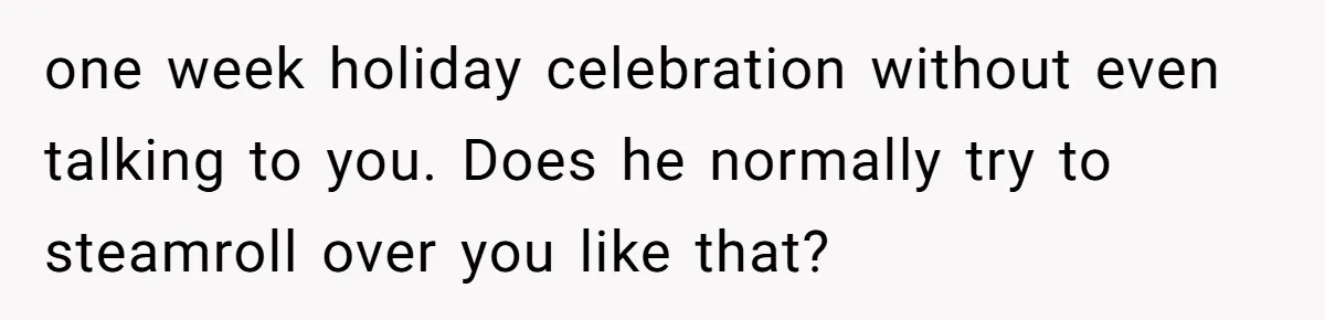 one week holiday celebration without even talking to you. Does he normally try to steamroll over you like that?