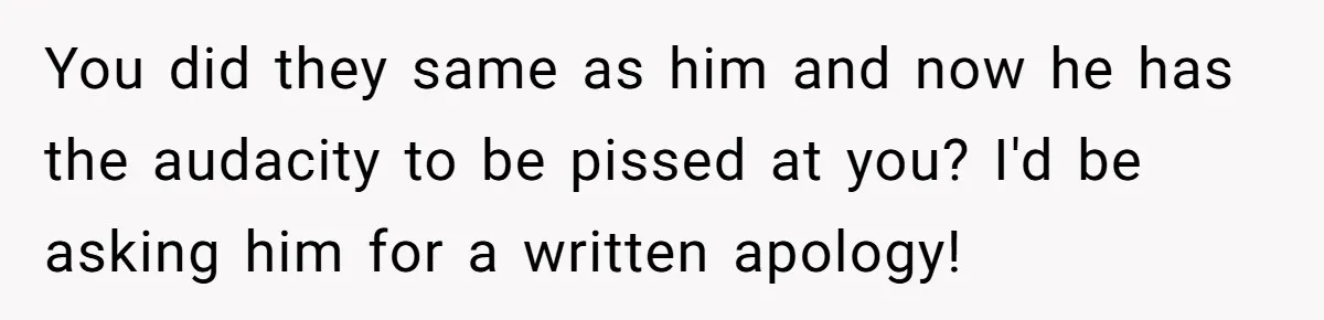 You did they same as him and now he has the audacity to be pissed at you? I'd be asking him for a written apology!