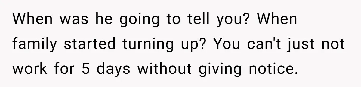 When was he going to tell you? When family started turning up? You can't just not work for 5 days without giving notice.