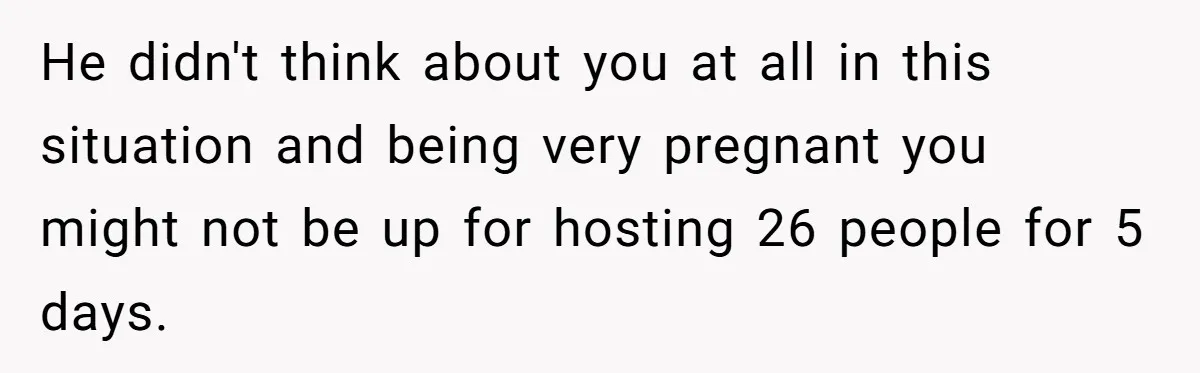 He didn't think about you at all in this situation and being very pregnant you might not be up for hosting 26 people for 5 days.