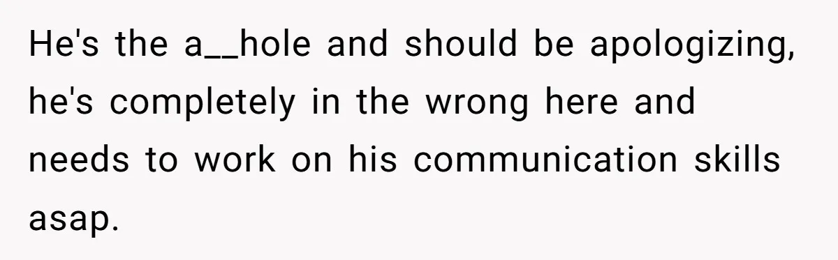 He's the a__hole and should be apologizing, he's completely in the wrong here and needs to work on his communication skills asap.