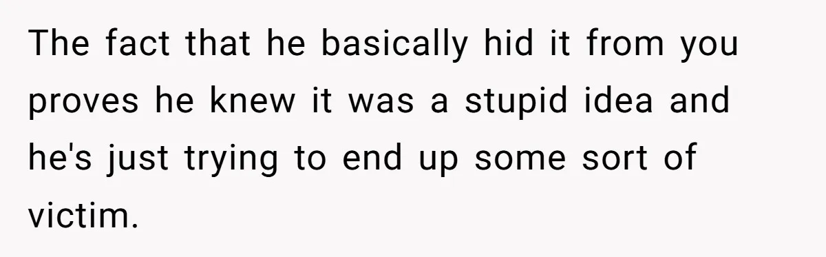 The fact that he basically hid it from you proves he knew it was a stupid idea and he's just trying to end up some sort of victim.