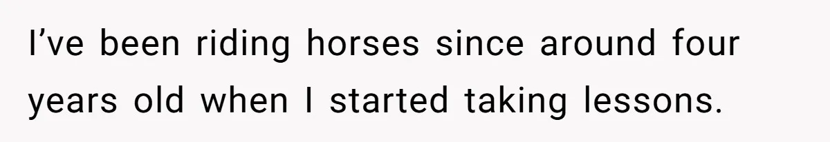 I’ve been riding horses since around four years old when I started taking lessons.