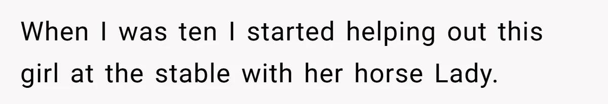 When I was ten I started helping out this girl at the stable with her horse Lady.