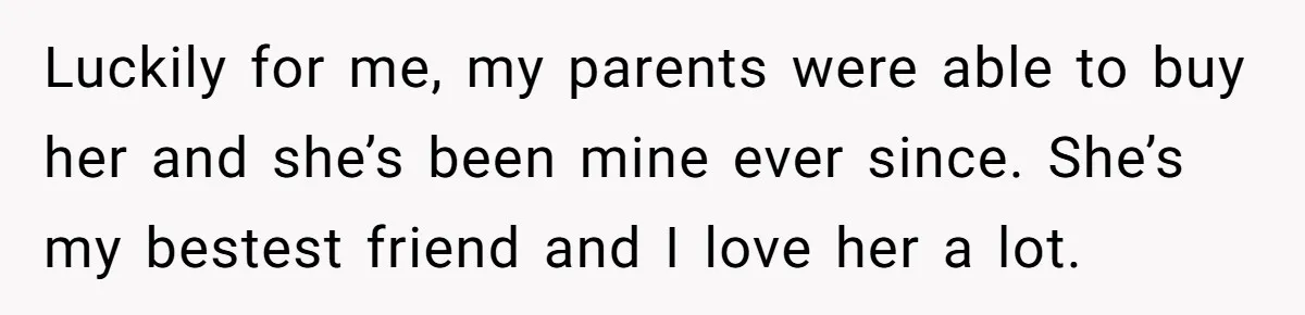 Luckily for me, my parents were able to buy her and she’s been mine ever since. She’s my bestest friend and I love her a lot.