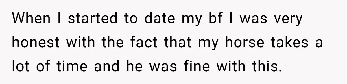 When I started to date my bf I was very honest with the fact that my horse takes a lot of time and he was fine with this.