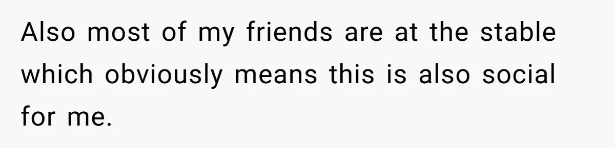 Also most of my friends are at the stable which obviously means this is also social for me.