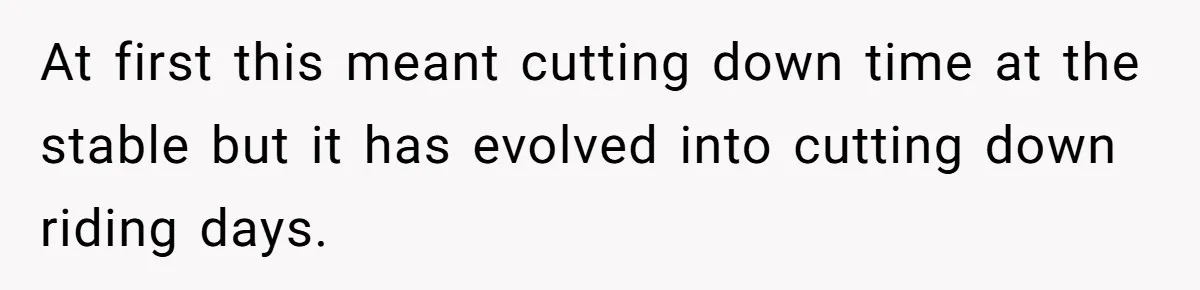 At first this meant cutting down time at the stable but it has evolved into cutting down riding days.