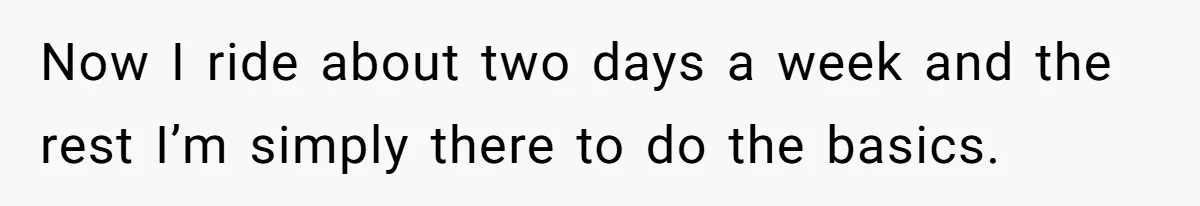 Now I ride about two days a week and the rest I’m simply there to do the basics.