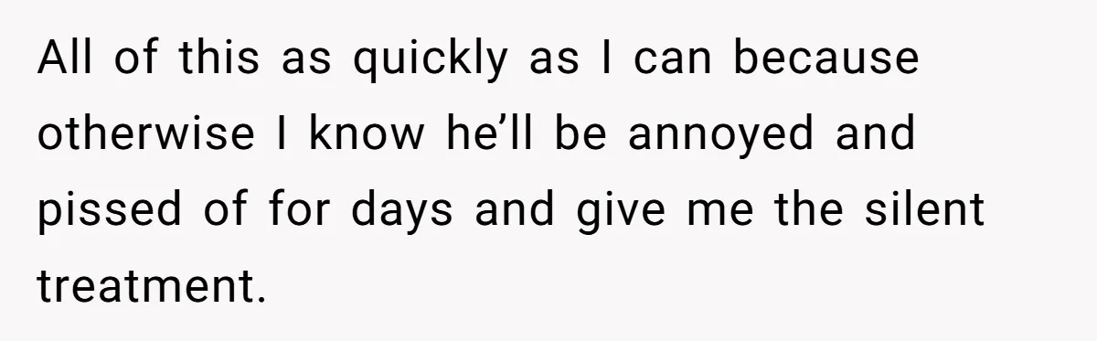 All of this as quickly as I can because otherwise I know he’ll be annoyed and pissed of for days and give me the silent treatment.