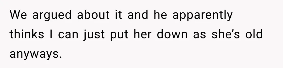 We argued about it and he apparently thinks I can just put her down as she’s old anyways.