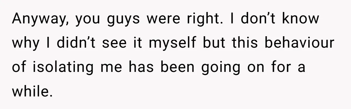 Anyway, you guys were right. I don’t know why I didn’t see it myself but this behaviour of isolating me has been going on for a while.