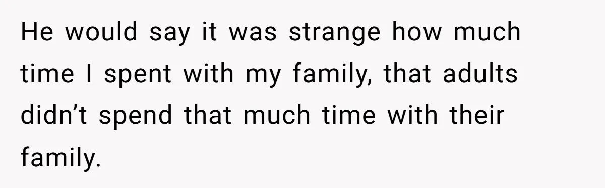 He would say it was strange how much time I spent with my family, that adults didn’t spend that much time with their family.