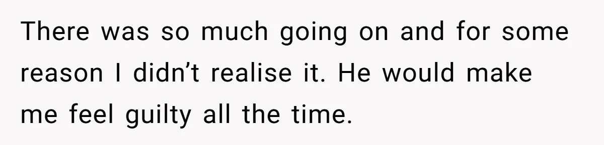 There was so much going on and for some reason I didn’t realise it. He would make me feel guilty all the time.