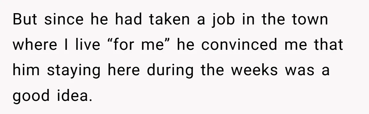 But since he had taken a job in the town where I live “for me” he convinced me that him staying here during the weeks was a good idea.
