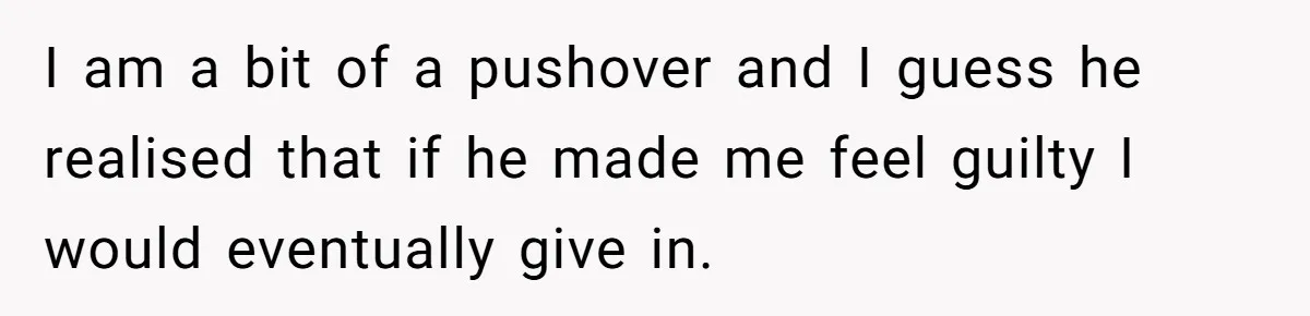 I am a bit of a pushover and I guess he realised that if he made me feel guilty I would eventually give in.