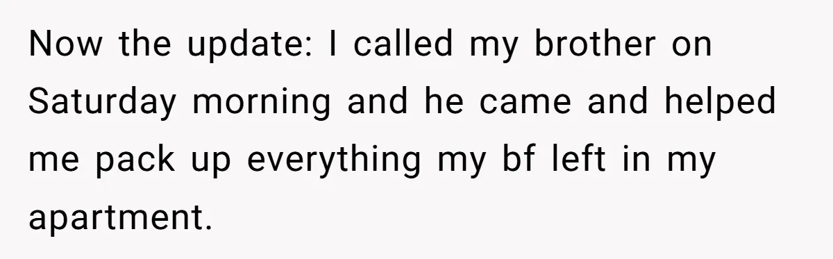 Now the update: I called my brother on Saturday morning and he came and helped me pack up everything my bf left in my apartment.