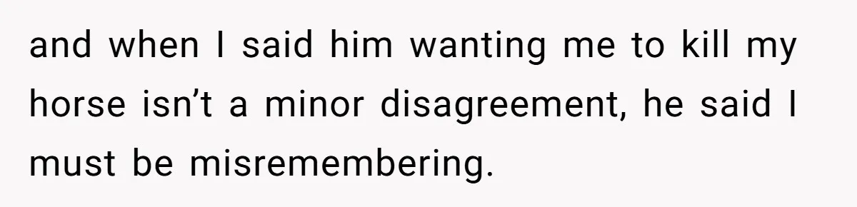 and when I said him wanting me to kill my horse isn’t a minor disagreement, he said I must be misremembering.