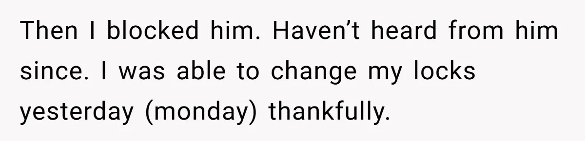 Then I blocked him. Haven’t heard from him since. I was able to change my locks yesterday (monday) thankfully.