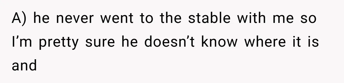 A) he never went to the stable with me so I’m pretty sure he doesn’t know where it is and