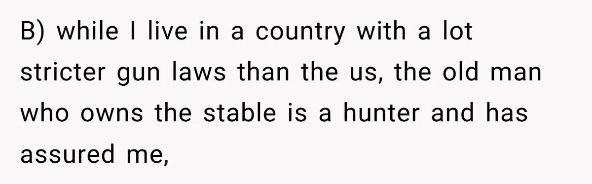 B) while I live in a country with a lot stricter gun laws than the us, the old man who owns the stable is a hunter and has assured me,
