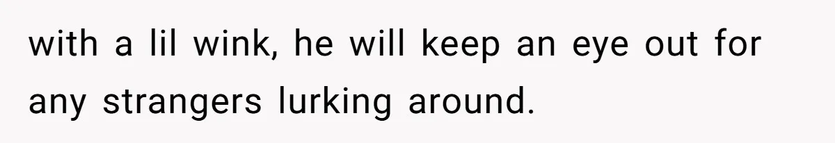 with a lil wink, he will keep an eye out for any strangers lurking around.