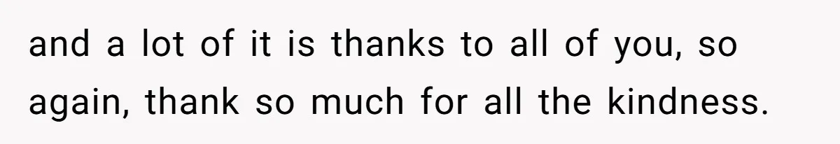 and a lot of it is thanks to all of you, so again, thank so much for all the kindness.