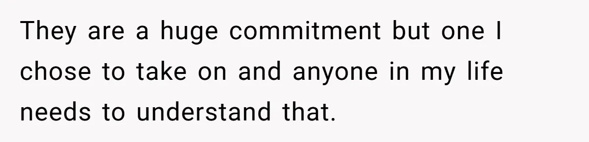 They are a huge commitment but one I chose to take on and anyone in my life needs to understand that.