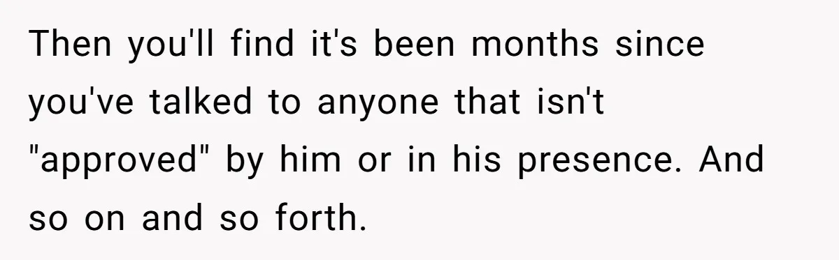 Then you'll find it's been months since you've talked to anyone that isn't "approved" by him or in his presence. And so on and so forth.