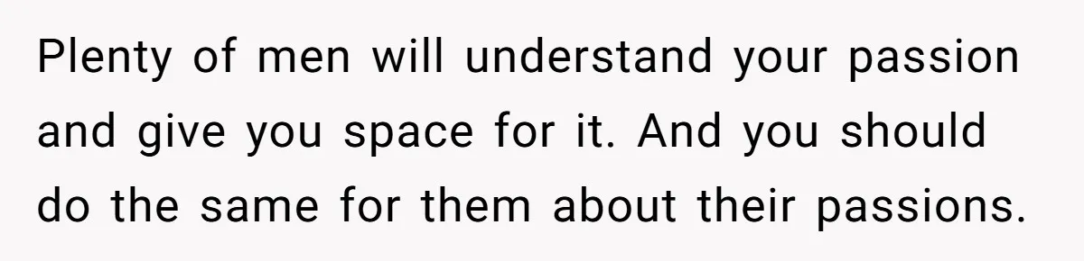 Plenty of men will understand your passion and give you space for it. And you should do the same for them about their passions.