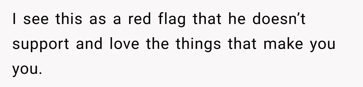 I see this as a red flag that he doesn’t support and love the things that make you you.