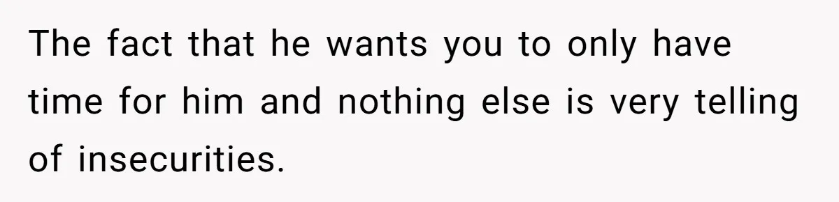 The fact that he wants you to only have time for him and nothing else is very telling of insecurities.